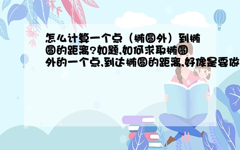 怎么计算一个点（椭圆外）到椭圆的距离?如题,如何求取椭圆外的一个点,到达椭圆的距离,好像是要做椭圆的切线,然后求点到直线的距离.具体的公式过程我忘了,