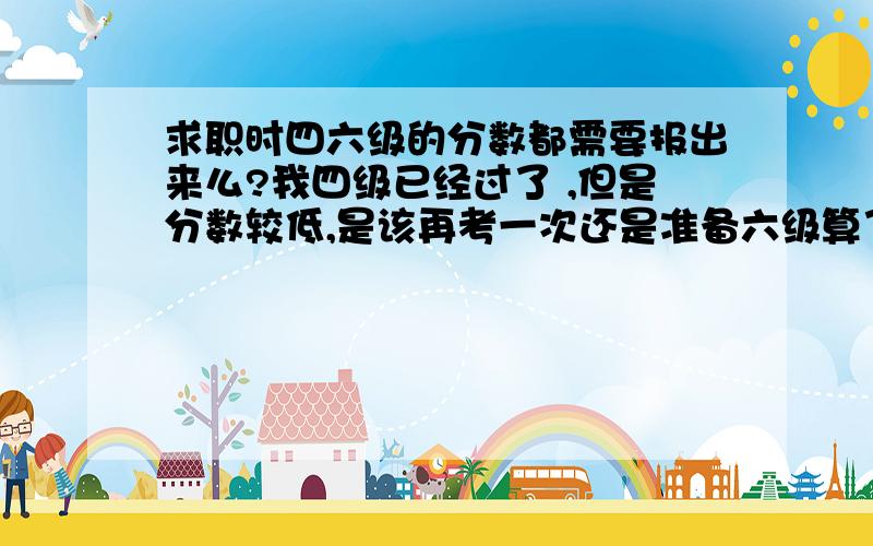 求职时四六级的分数都需要报出来么?我四级已经过了 ,但是分数较低,是该再考一次还是准备六级算了?我现在已经大二了 ,大三就要实习.