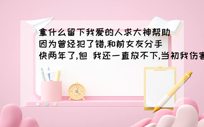 拿什么留下我爱的人求大神帮助因为曾经犯了错,和前女友分手快两年了,但 我还一直放不下,当初我伤害了她,最终分手了.两年来,一直都还深爱着她,而她却已```而今马上各奔东西,如果现在不