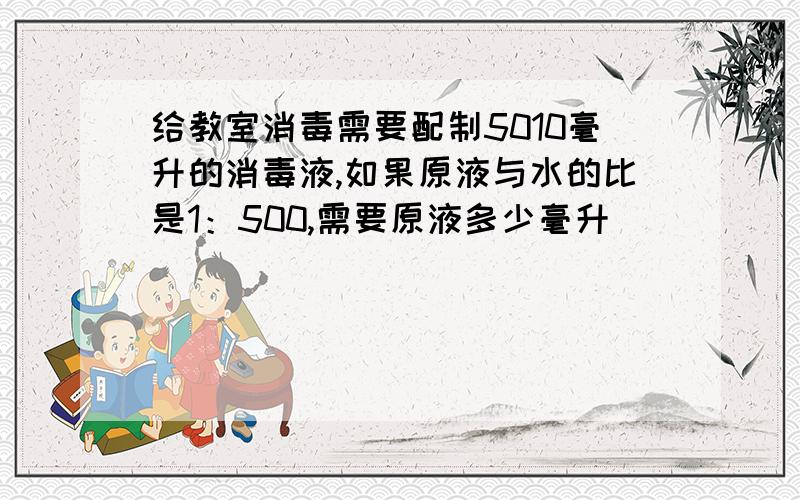 给教室消毒需要配制5010毫升的消毒液,如果原液与水的比是1：500,需要原液多少毫升