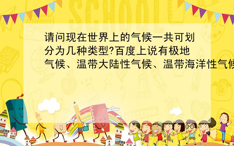 请问现在世界上的气候一共可划分为几种类型?百度上说有极地气候、温带大陆性气候、温带海洋性气候、温带季风气候、亚热带季风和季风性湿润气候、热带沙漠气候、热带草原气候、热带