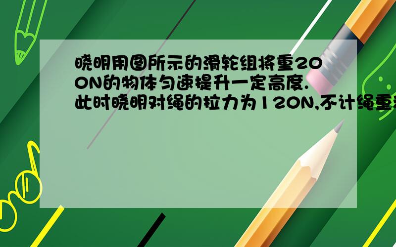 晓明用图所示的滑轮组将重200N的物体匀速提升一定高度.此时晓明对绳的拉力为120N,不计绳重和摩擦.若晓明的体重为500N,绳子能承受的最大拉力为800N,那么他用此滑轮组所提升物体的物重不能