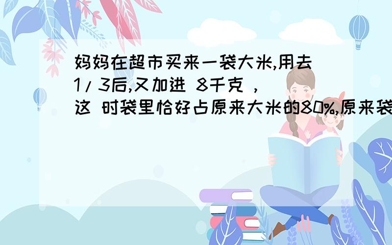 妈妈在超市买来一袋大米,用去1/3后,又加进 8千克 ,这 时袋里恰好占原来大米的80%,原来袋里有多少千克大米?