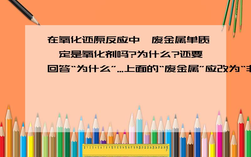 在氧化还原反应中,废金属单质一定是氧化剂吗?为什么?还要回答“为什么”...上面的“废金属”应改为“非金属”