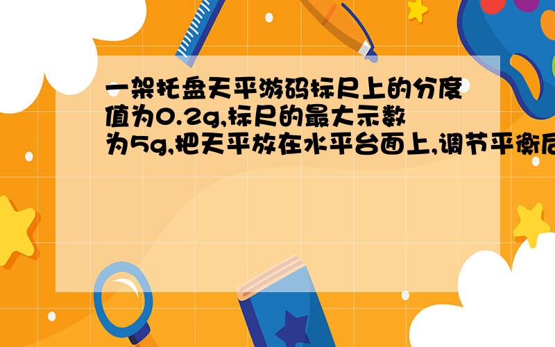 一架托盘天平游码标尺上的分度值为0.2g,标尺的最大示数为5g,把天平放在水平台面上,调节平衡后,在天平的左盘放入被测物体,右盘放入一个5g的砝码,横梁指针指在分度盘中线的右侧,从右盘中