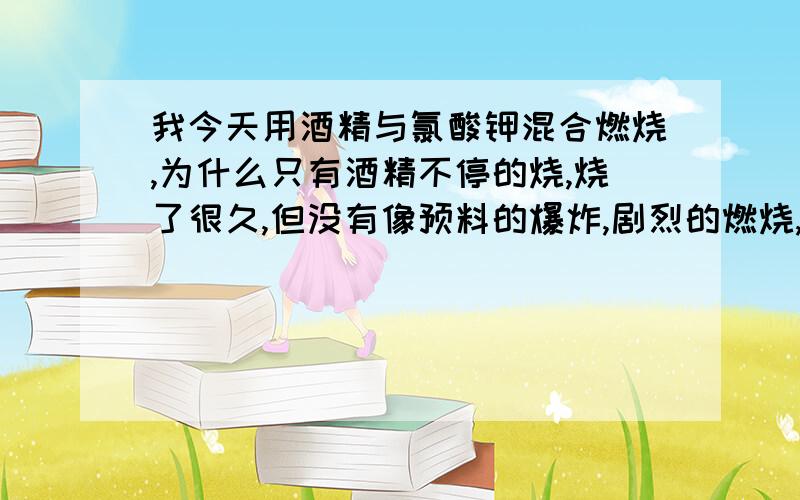 我今天用酒精与氯酸钾混合燃烧,为什么只有酒精不停的烧,烧了很久,但没有像预料的爆炸,剧烈的燃烧,后来我还加了铝粉和硝酸钾,还是只有酒精在燃烧,等酒精烧完了,才有铝粉噼里啪啦的燃