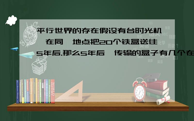 平行世界的存在假设有台时光机,在同一地点把20个铁盒送往5年后.那么5年后,传输的盒子有几个在原地点（原世界)的?