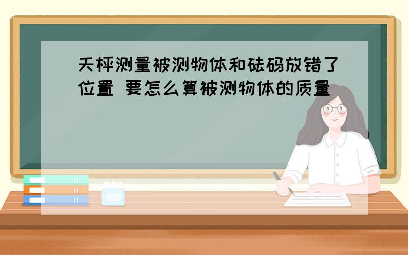 天枰测量被测物体和砝码放错了位置 要怎么算被测物体的质量