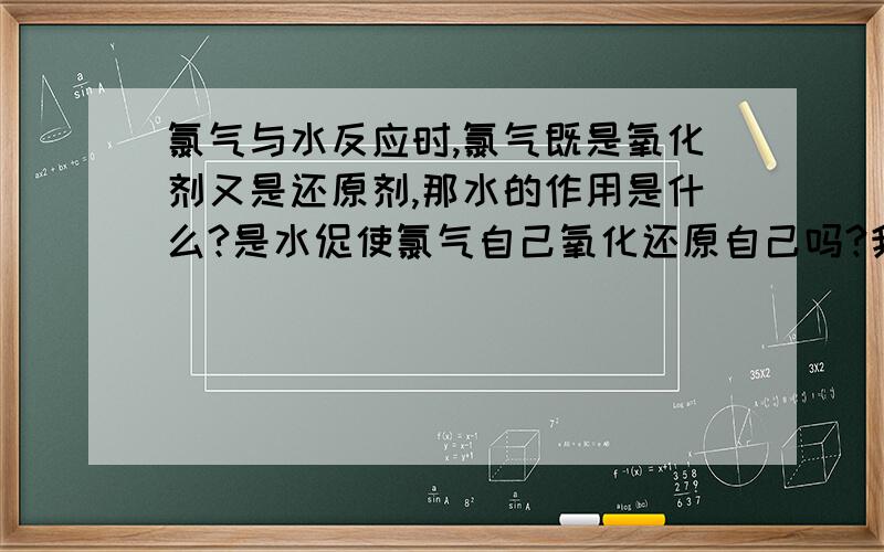 氯气与水反应时,氯气既是氧化剂又是还原剂,那水的作用是什么?是水促使氯气自己氧化还原自己吗?我的意思是氯气为跟谁反应表现既表现氧化性又表现还原性，这些物质有什么性质或特点？