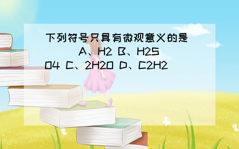 下列符号只具有微观意义的是 （ ） A、H2 B、H2SO4 C、2H2O D、C2H2