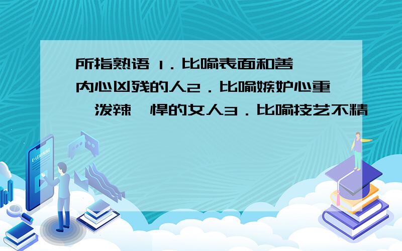 所指熟语 1．比喻表面和善,内心凶残的人2．比喻嫉妒心重,泼辣剽悍的女人3．比喻技艺不精,一知半解的人4．比喻丧失人格,帮凶作恶的人5．比喻性格多变,立场不坚的人6．比喻横行霸道,欺压