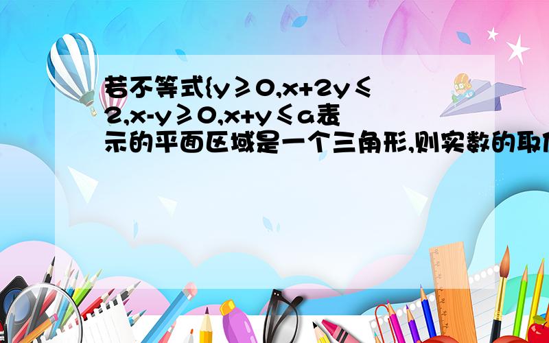 若不等式{y≥0,x+2y≤2,x-y≥0,x+y≤a表示的平面区域是一个三角形,则实数的取值范围是?A.a≤0或a≥4/3B.0