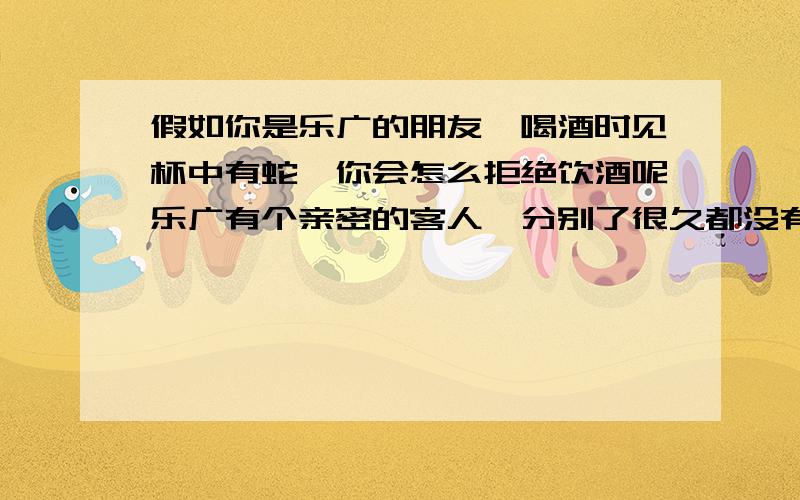 假如你是乐广的朋友,喝酒时见杯中有蛇,你会怎么拒绝饮酒呢乐广有个亲密的客人,分别了很久都没有再见到面.一次,乐广见到了他,问是什么缘故.这位客人回答说：