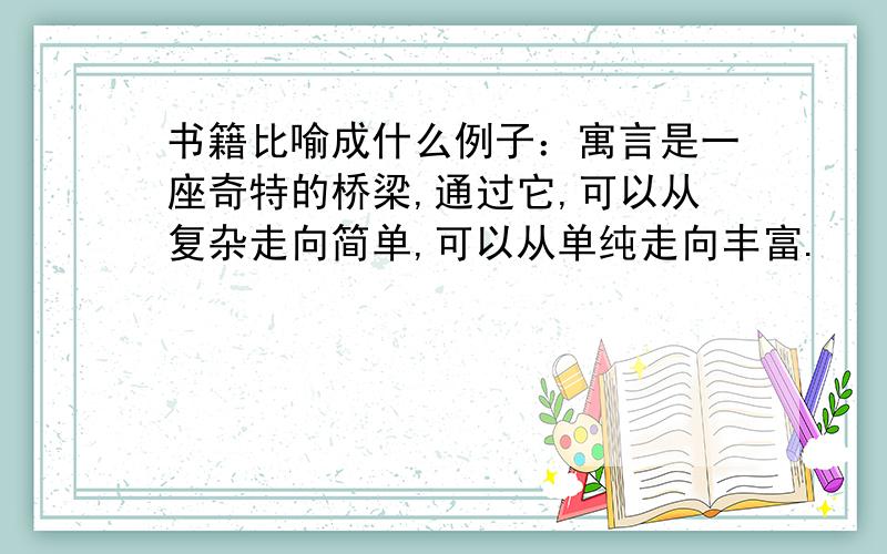 书籍比喻成什么例子：寓言是一座奇特的桥梁,通过它,可以从复杂走向简单,可以从单纯走向丰富.        要连续两个这样的比喻句