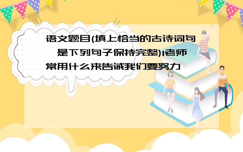 语文题目(填上恰当的古诗词句,是下列句子保持完整)1老师常用什么来告诫我们要努力