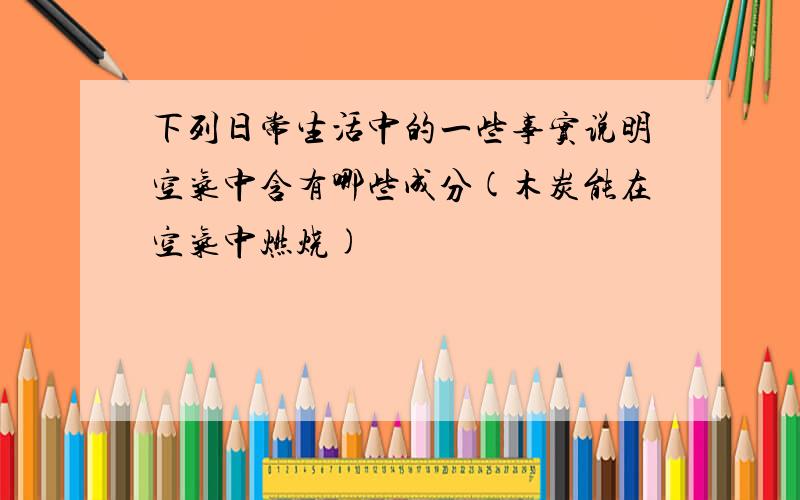 下列日常生活中的一些事实说明空气中含有哪些成分(木炭能在空气中燃烧)