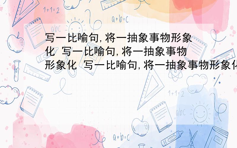 写一比喻句,将一抽象事物形象化 写一比喻句,将一抽象事物形象化 写一比喻句,将一抽象事物形象化 写一比喻句,将一抽象事物形象化 写一比喻句,将一抽象事物形象化 写一比喻句,将一抽象