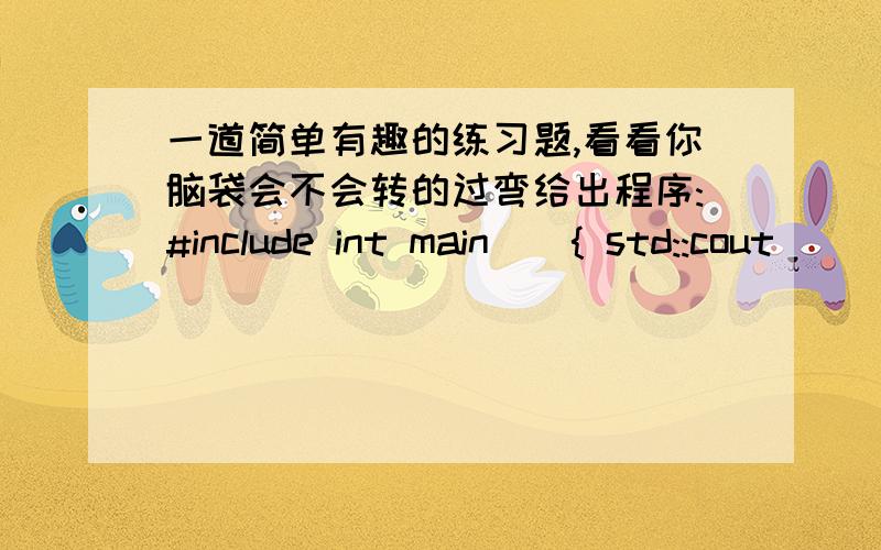 一道简单有趣的练习题,看看你脑袋会不会转的过弯给出程序:#include int main(){ std::cout