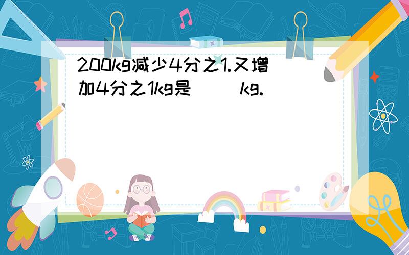 200kg减少4分之1.又增加4分之1kg是( )kg.