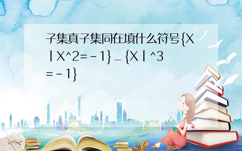 子集真子集同在填什么符号{X|X^2=-1}_{X|^3=-1}