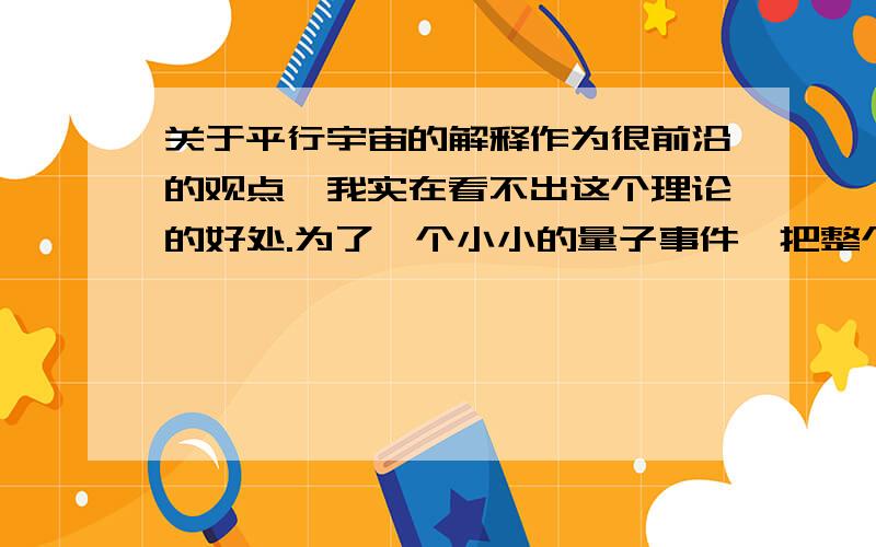 关于平行宇宙的解释作为很前沿的观点,我实在看不出这个理论的好处.为了一个小小的量子事件,把整个宇宙牵扯进去的解释我实在不能接受.这个理论竟然可以推论出“永生”来,真是莫名其