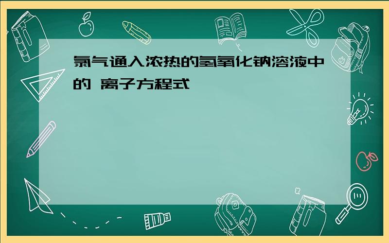 氯气通入浓热的氢氧化钠溶液中的 离子方程式