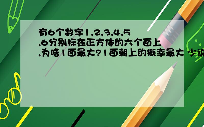 有6个数字1,2,3,4,5,6分别标在正方体的六个面上,为啥1面最大?1面朝上的概率最大 少说了