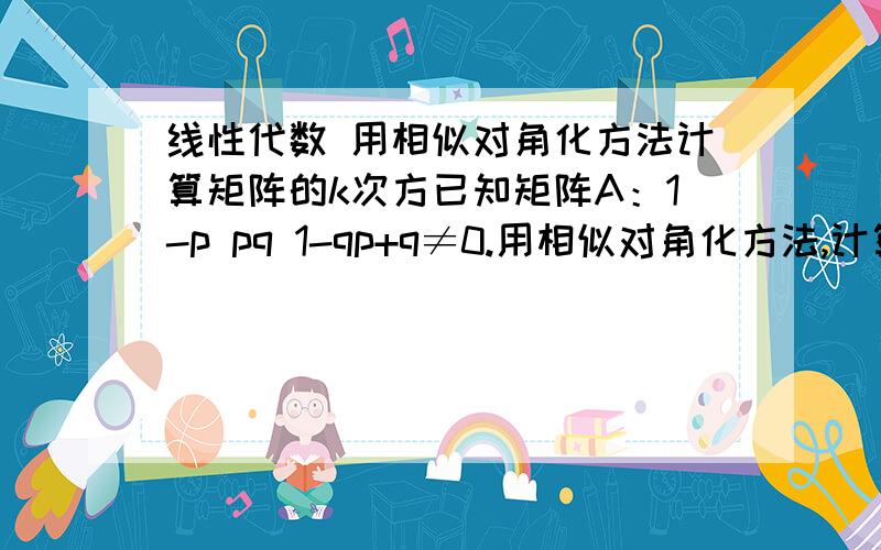 线性代数 用相似对角化方法计算矩阵的k次方已知矩阵A：1-p pq 1-qp+q≠0.用相似对角化方法,计算A的100次方