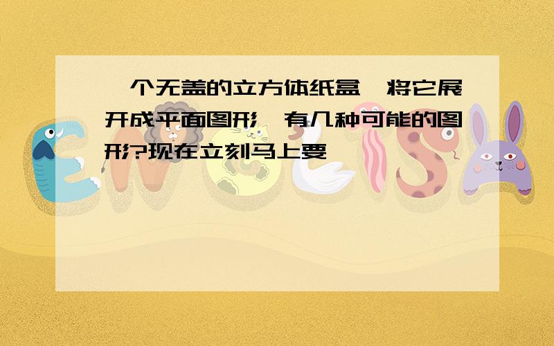 一个无盖的立方体纸盒,将它展开成平面图形,有几种可能的图形?现在立刻马上要