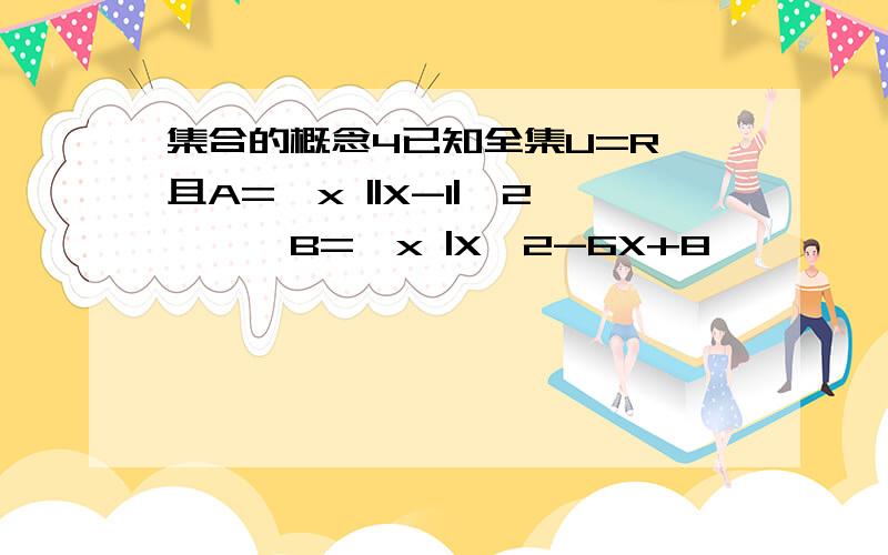 集合的概念4已知全集U=R,且A=｛x ||X-1|>2｝｝,B=｛x |X^2-6X+8