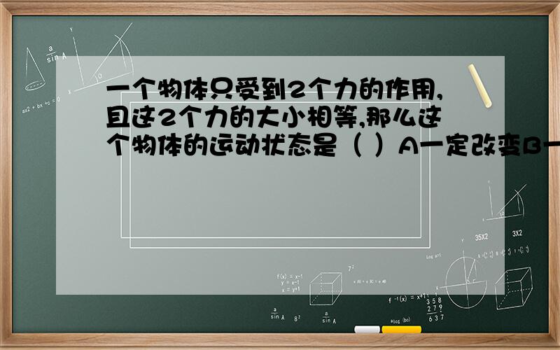 一个物体只受到2个力的作用,且这2个力的大小相等,那么这个物体的运动状态是（ ）A一定改变B一定不变C可能改变,可能不变D3种说法都不对 我们老师说选D不知道为什么