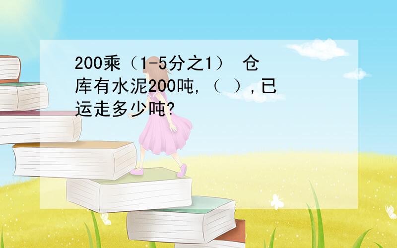 200乘（1-5分之1） 仓库有水泥200吨,（ ）,已运走多少吨?