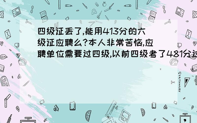 四级证丢了,能用413分的六级证应聘么?本人非常苦恼,应聘单位需要过四级,以前四级考了481分过了,但是证丢了,现在只有一张413分没过的六级证,不知道找工作能不能把六级证给人家,跟人家解