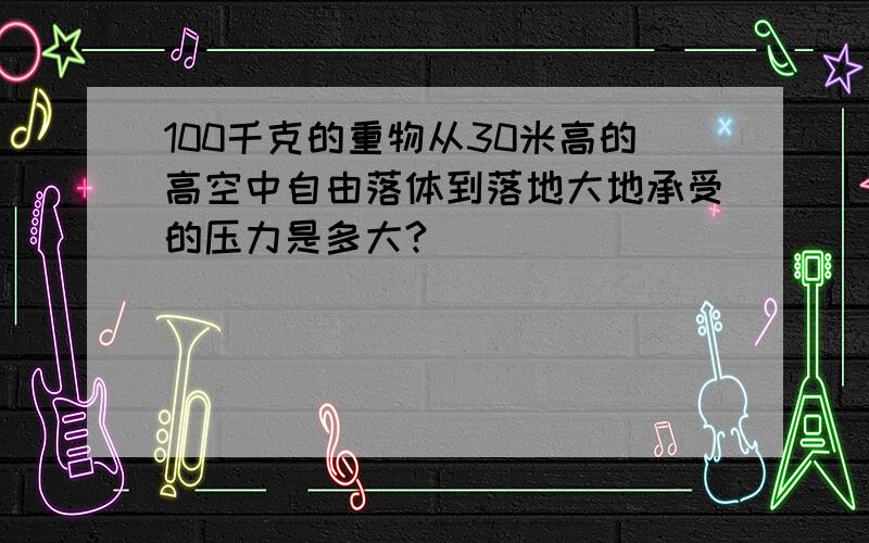 100千克的重物从30米高的高空中自由落体到落地大地承受的压力是多大?