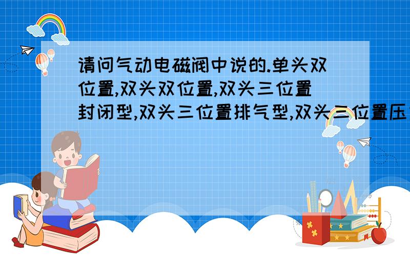 请问气动电磁阀中说的.单头双位置,双头双位置,双头三位置封闭型,双头三位置排气型,双头三位置压力型是什么意思?