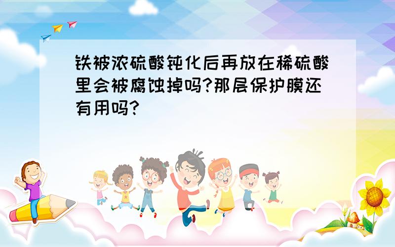 铁被浓硫酸钝化后再放在稀硫酸里会被腐蚀掉吗?那层保护膜还有用吗?