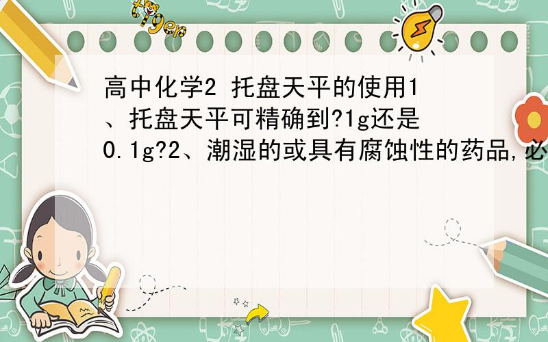 高中化学2 托盘天平的使用1、托盘天平可精确到?1g还是0.1g?2、潮湿的或具有腐蚀性的药品,必须放在玻璃器皿里称量,其他固体药品可直接放在天平托盘上称量?