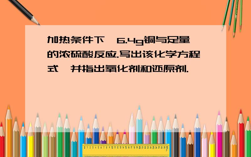 加热条件下,6.4g铜与足量的浓硫酸反应.写出该化学方程式,并指出氧化剂和还原剂.