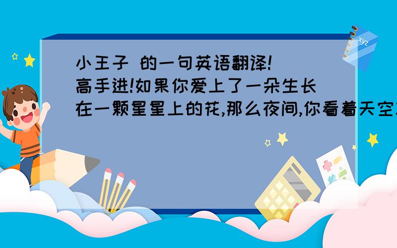 小王子 的一句英语翻译!  高手进!如果你爱上了一朵生长在一颗星星上的花,那么夜间,你看着天空就感到甜蜜愉快,所有的星星上 都好象开着花.用英语怎么翻啊```急!