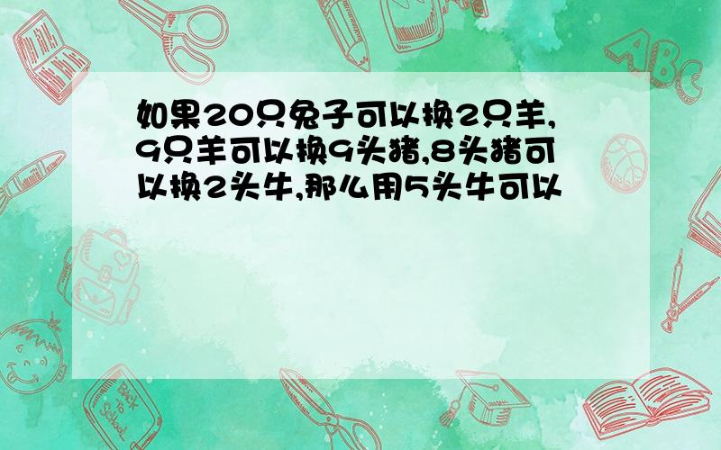 如果20只兔子可以换2只羊,9只羊可以换9头猪,8头猪可以换2头牛,那么用5头牛可以