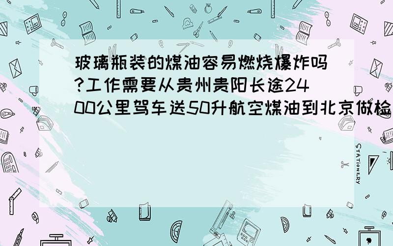 玻璃瓶装的煤油容易燃烧爆炸吗?工作需要从贵州贵阳长途2400公里驾车送50升航空煤油到北京做检测,经过密封分装在大小二十多个化验室用的玻璃瓶子里,打包两箱,由于后备箱只能放下一箱,