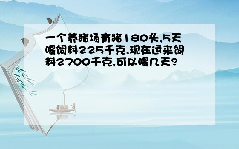 一个养猪场有猪180头,5天喂饲料225千克,现在运来饲料2700千克,可以喂几天?