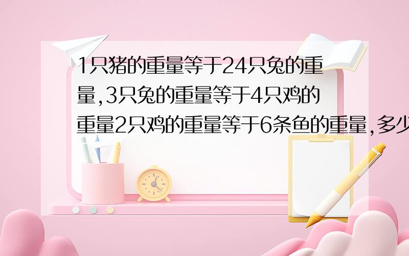 1只猪的重量等于24只兔的重量,3只兔的重量等于4只鸡的重量2只鸡的重量等于6条鱼的重量,多少条鱼等于1只猪不只要答案还要算出来的过程