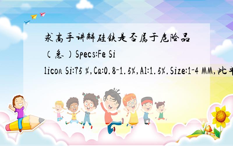 求高手讲解硅铁是否属于危险品（急）Specs:Fe Silicon Si:75 %,Ca:0.8-1.5%,Al:1.5%.Size:1-4 MM,此单正处报关阶段,请有经验的师哥师姐赐教.