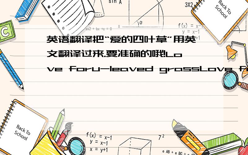 英语翻译把“爱的四叶草”用英文翻译过来.要准确的哦!Love foru-leaved grassLove four grassesFour harmonious grass of love这几个哪个是对的啊，为什么会有那么不同的翻译啊，