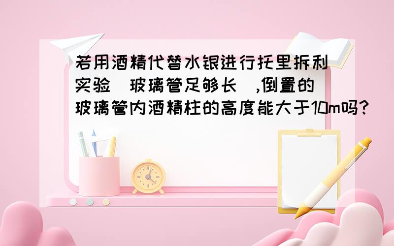 若用酒精代替水银进行托里拆利实验（玻璃管足够长）,倒置的玻璃管内酒精柱的高度能大于10m吗?