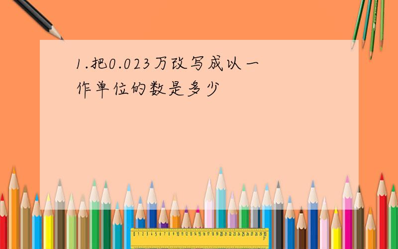 1.把0.023万改写成以一作单位的数是多少