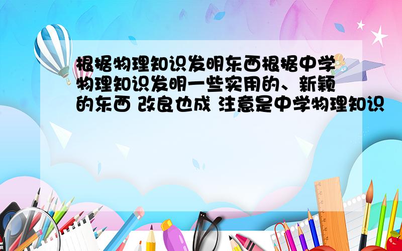 根据物理知识发明东西根据中学物理知识发明一些实用的、新颖的东西 改良也成 注意是中学物理知识