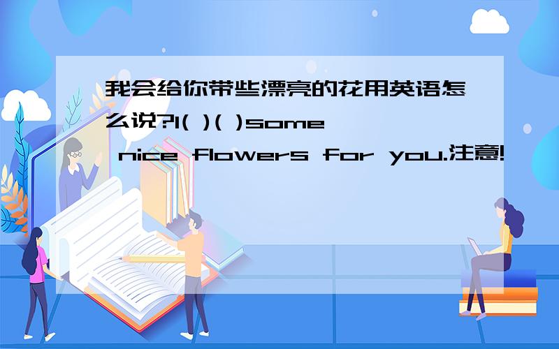 我会给你带些漂亮的花用英语怎么说?I( )( )some nice flowers for you.注意!