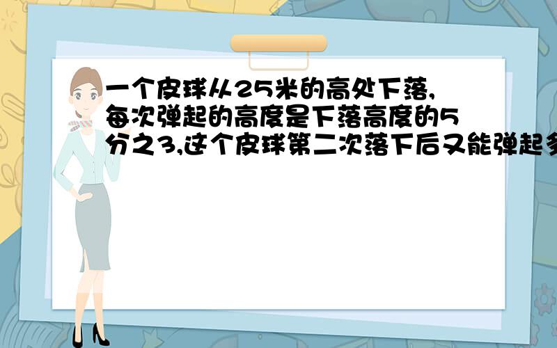 一个皮球从25米的高处下落,每次弹起的高度是下落高度的5分之3,这个皮球第二次落下后又能弹起多少米?